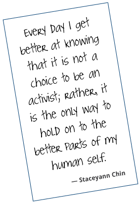 Every day, I get better at knowing that it is not a choice to be an activist; rather, it is the only way to hold on to the better parts of my human self. Staceyann Chin
